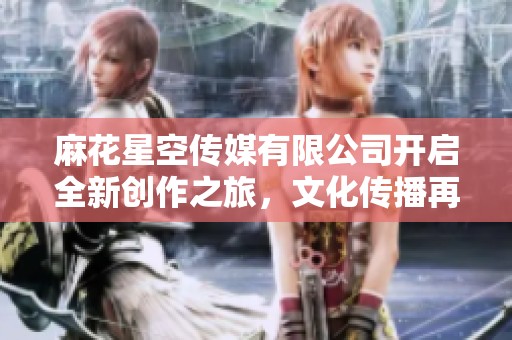 麻花星空传媒有限公司开启全新创作之旅，文化传播再升级