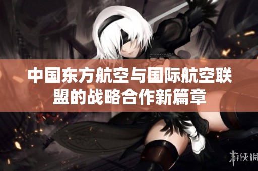 中国东方航空与国际航空联盟的战略合作新篇章