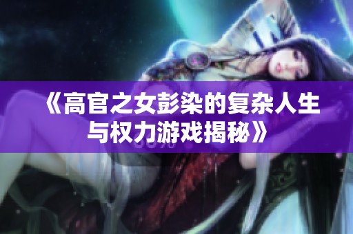 《高官之女彭染的复杂人生与权力游戏揭秘》