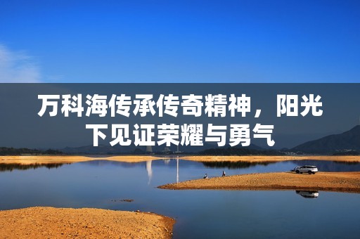 万科海传承传奇精神，阳光下见证荣耀与勇气