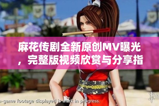 麻花传剧全新原创MV曝光，完整版视频欣赏与分享指南