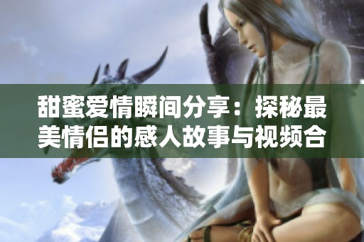 甜蜜爱情瞬间分享：探秘最美情侣的感人故事与视频合集