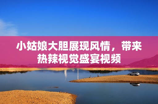 小姑娘大胆展现风情，带来热辣视觉盛宴视频