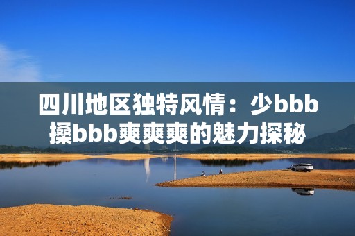 四川地区独特风情：少bbb搡bbb爽爽爽的魅力探秘