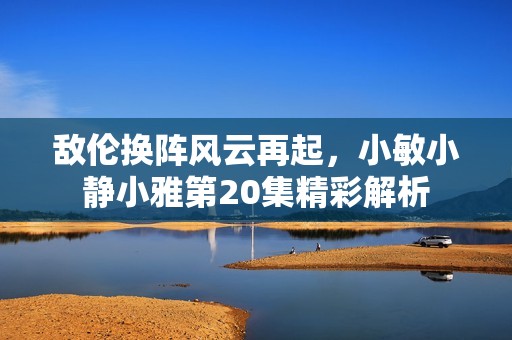 敌伦换阵风云再起，小敏小静小雅第20集精彩解析