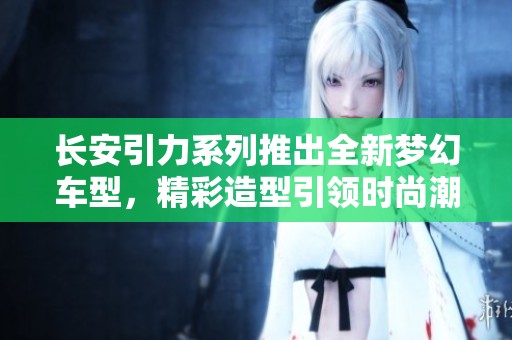 长安引力系列推出全新梦幻车型，精彩造型引领时尚潮流