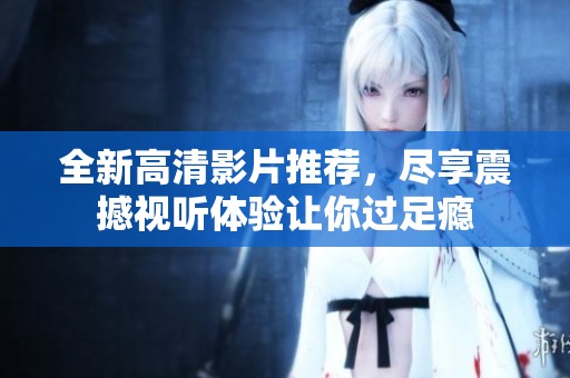 全新高清影片推荐，尽享震撼视听体验让你过足瘾