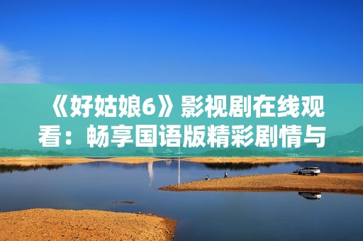 《好姑娘6》影视剧在线观看：畅享国语版精彩剧情与人物互动