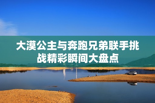 大漠公主与奔跑兄弟联手挑战精彩瞬间大盘点