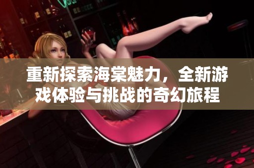 重新探索海棠魅力，全新游戏体验与挑战的奇幻旅程