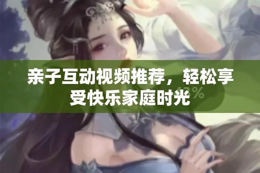 亲子互动视频推荐，轻松享受快乐家庭时光