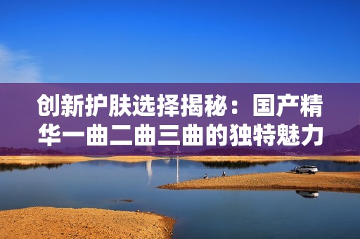 创新护肤选择揭秘：国产精华一曲二曲三曲的独特魅力与效果分析