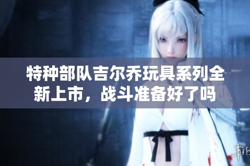 特种部队吉尔乔玩具系列全新上市，战斗准备好了吗