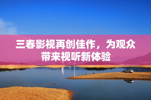 三春影视再创佳作，为观众带来视听新体验