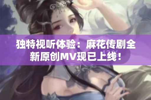 独特视听体验：麻花传剧全新原创MV现已上线！