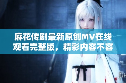 麻花传剧最新原创MV在线观看完整版，精彩内容不容错过