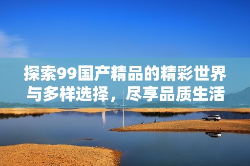 探索99国产精品的精彩世界与多样选择，尽享品质生活