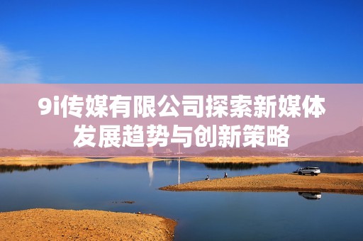 9i传媒有限公司探索新媒体发展趋势与创新策略