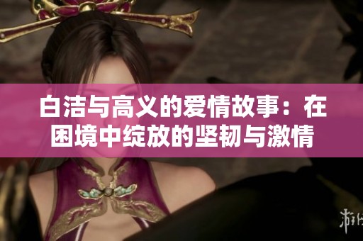 白洁与高义的爱情故事：在困境中绽放的坚韧与激情