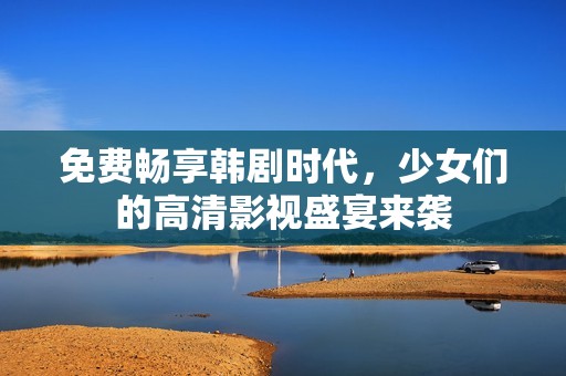 免费畅享韩剧时代，少女们的高清影视盛宴来袭