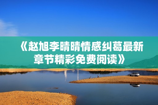 《赵旭李晴晴情感纠葛最新章节精彩免费阅读》