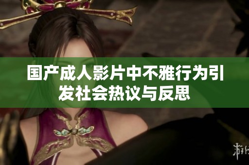 国产成人影片中不雅行为引发社会热议与反思