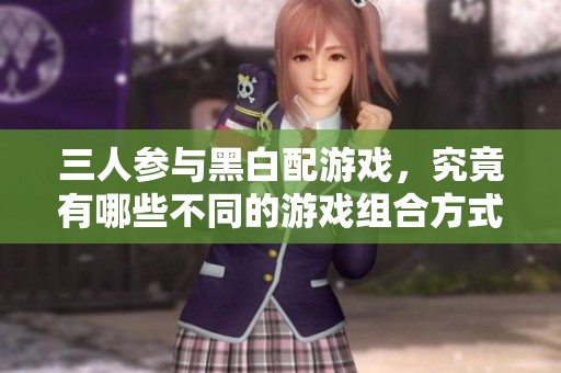 三人参与黑白配游戏，究竟有哪些不同的游戏组合方式