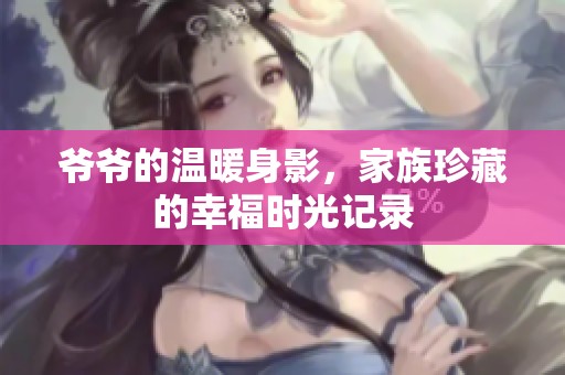 爷爷的温暖身影，家族珍藏的幸福时光记录