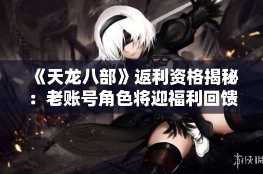 《天龙八部》返利资格揭秘：老账号角色将迎福利回馈