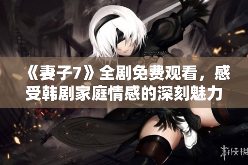 《妻子7》全剧免费观看，感受韩剧家庭情感的深刻魅力