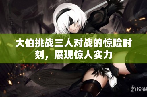 大伯挑战三人对战的惊险时刻，展现惊人实力