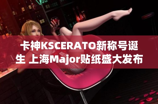 卡神KSCERATO新称号诞生 上海Major贴纸盛大发布