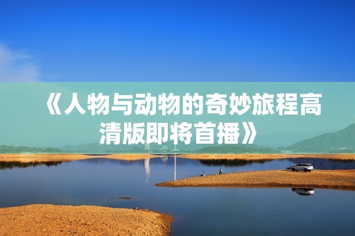 《人物与动物的奇妙旅程高清版即将首播》