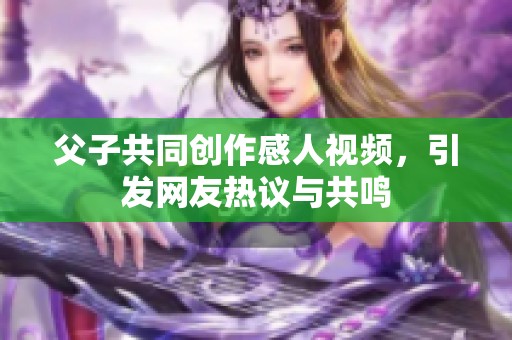 父子共同创作感人视频，引发网友热议与共鸣