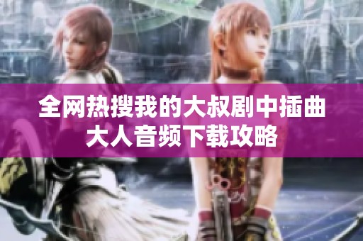 全网热搜我的大叔剧中插曲大人音频下载攻略