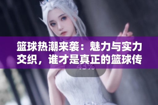 篮球热潮来袭：魅力与实力交织，谁才是真正的篮球传奇