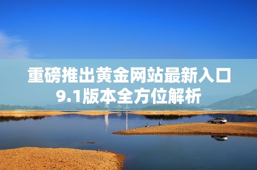 重磅推出黄金网站最新入口9.1版本全方位解析