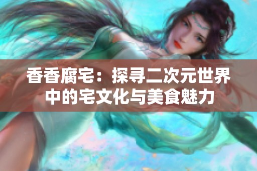 香香腐宅：探寻二次元世界中的宅文化与美食魅力