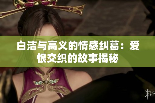 白洁与高义的情感纠葛：爱恨交织的故事揭秘