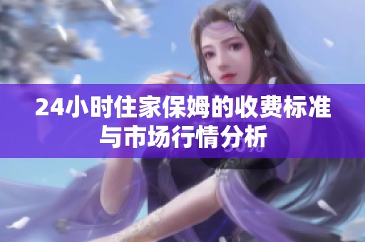 24小时住家保姆的收费标准与市场行情分析