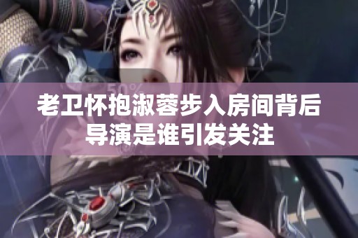 老卫怀抱淑蓉步入房间背后导演是谁引发关注