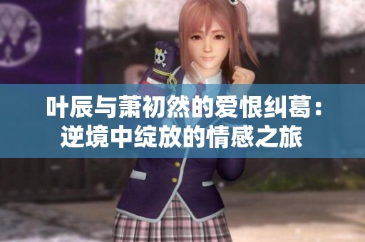 叶辰与萧初然的爱恨纠葛：逆境中绽放的情感之旅