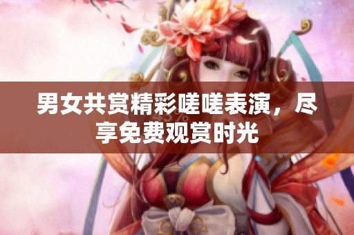 男女共赏精彩嗟嗟表演，尽享免费观赏时光