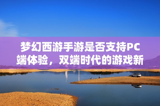 梦幻西游手游是否支持PC端体验，双端时代的游戏新风尚探讨
