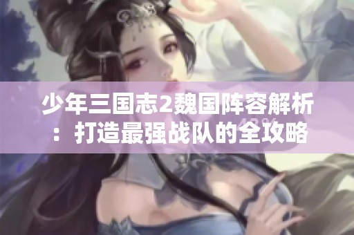 少年三国志2魏国阵容解析：打造最强战队的全攻略