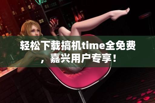 轻松下载搞机time全免费，嘉兴用户专享！