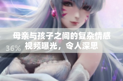 母亲与孩子之间的复杂情感视频曝光，令人深思