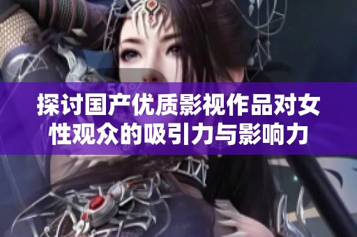 探讨国产优质影视作品对女性观众的吸引力与影响力