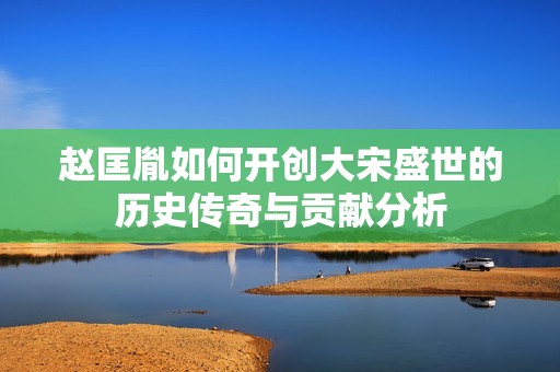 赵匡胤如何开创大宋盛世的历史传奇与贡献分析