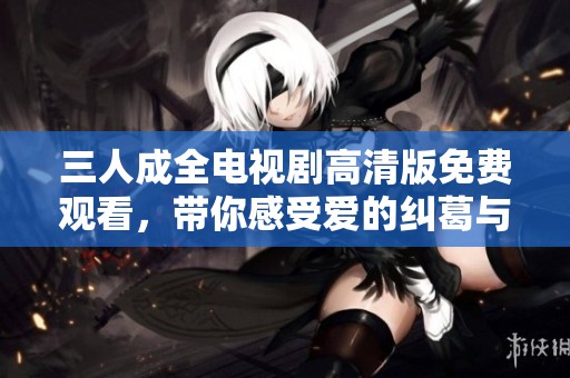 三人成全电视剧高清版免费观看，带你感受爱的纠葛与成长